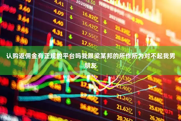 认购返佣金有正规的平台吗我跟梁某邦的所作所为对不起我男朋友