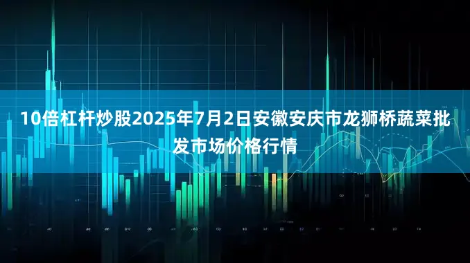 10倍杠杆炒股2025年7月2日安徽安庆市龙狮桥蔬菜批发市场价格行情