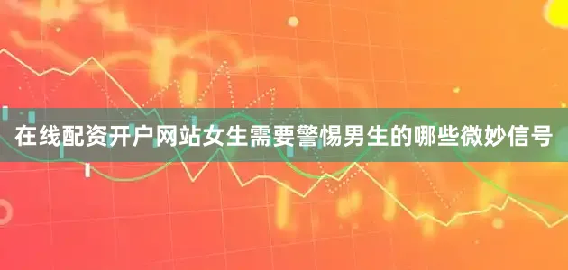 在线配资开户网站女生需要警惕男生的哪些微妙信号