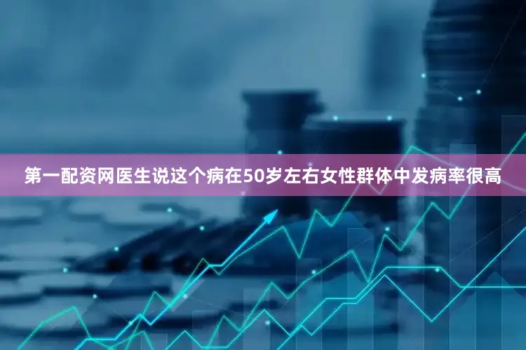 第一配资网医生说这个病在50岁左右女性群体中发病率很高