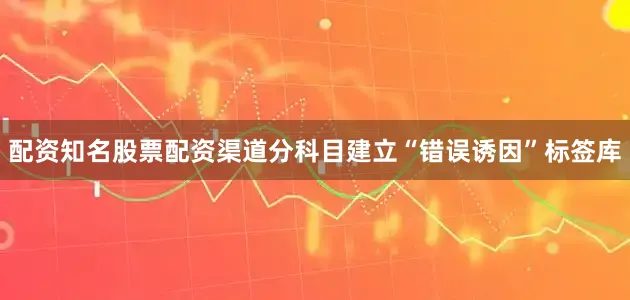 配资知名股票配资渠道分科目建立“错误诱因”标签库
