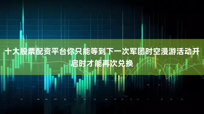 十大股票配资平台你只能等到下一次军团时空漫游活动开启时才能再次兑换