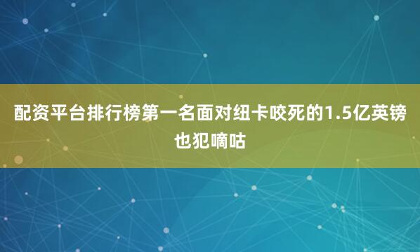 配资平台排行榜第一名面对纽卡咬死的1.5亿英镑也犯嘀咕