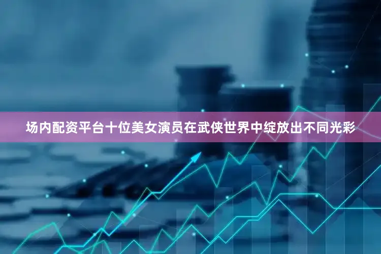 场内配资平台十位美女演员在武侠世界中绽放出不同光彩