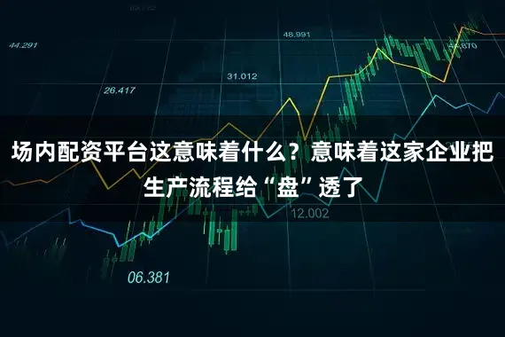 场内配资平台这意味着什么？意味着这家企业把生产流程给“盘”透了